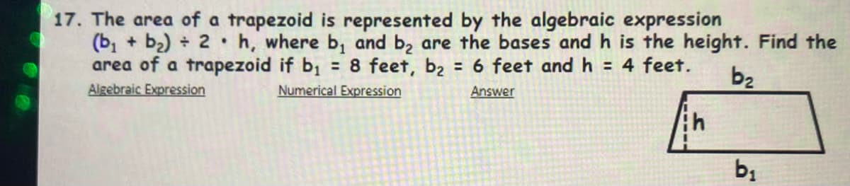 17. The area of a trapezoid is represented by the algebraic expression
(b, + b2) 2 h, where b, and b, are the bases and h is the height. Find the
area of a trapezoid if b; = 8 feet, b2 = 6 feet and h = 4 feet.
Algebraic Expression
b2
Numerical Expression
Answer
bị
