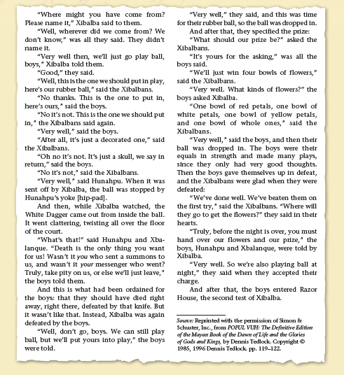 "Very well," they sald, and this was time
for their rubber ball, so the ball was dropped in.
And after that, they specifled the prize:
"What should our prize be?" asked the
Xibalbans.
"It's yours for the asking," was all the
boys said.
"We'll just win four bowls of flowers,"
said the Xibalbans.
"Very well. What kinds of flowers?" the
boys asked XIbalba.
"One bowl of red petals, one bowl of
white petals, one bowl of yellow petals,
and one bowl of whole ones," said the
"Where might you have come from?
Please name it," Xibalba said to them.
"Well, wherever did we come from? We
don't know," was all they sald. They didn't
name it.
"Very well then, we'll just go play ball,
boys," Xibalba told them.
"Good," they said.
"Well, this is the one we should put in play,
here's our rubber ball," said the Xibalbans.
"No thanks. This is the one to put in,
here's ours," said the boys.
"No it's not. This is the one we should put
in," the Xibalbans sald again.
"Very well," sald the boys.
"After all, It's just a decorated one," said
the Xibalbans.
"Oh no it's not. It's just a skull, we say in
return," sald the boys.
"No It's not," said the Xibalbans.
"Very well," sald Hunahpu. When it was
sent off by Xibalba, the ball was stopped by
Hunahpu's yoke [hip-pad].
Xibalbans.
"Very well," said the boys, and then their
ball was dropped in. The boys were their
equals in strength and made many plays,
since they only had very good thoughts.
Then the boys gave themselves up in defeat,
and the Xibalbans were glad when they were
defeated:
"We've done well. We've beaten them on
And then, while Xibalba watched, the
White Dagger came out from inside the ball.
It went clattering, twisting all over the floor
the first try," sald the Xibalbans. "Where will
they go to get the flowers?" they said in their
hearts.
"Truly, before the night is over, you must
hand over our flowers and our prize," the
boys, Hunahpu and Xbalanque, were told by
of the court.
"What's that!" sald Hunahpu and Xba-
lanque. "Death is the only thing you want
for us! Wasn't it you who sent a summons to
us, and wasn't it your messenger who went?
Truly, take pity on us, or else we'll just leave,"
the boys told them.
And this is what had been ordained for
the boys: that they should have died right
away, right there, defeated by that knife. But
it wasn't like that. Instead, Xibalba was again
defeated by the boys.
"Well, don't go, boys. We can still play
ball, but we'll put yours into play," the boys
Xibalba.
"Very well. So we're also playing ball at
night," they sald when they accepted their
charge.
And after that, the boys entered Razor
House, the second test of Xibalba.
Souce: Reprinted with the permission of Simon &
Schuster, Inc., from POPUL VUH: The Definitive Edition
of the Mayan Book of the Dawn of Life and the Glories
of Gods and Kings, by Dennis Tedlock. Copyright ©
1985, 1996 Dennis Tedlock pp. 119-122.
were told.
