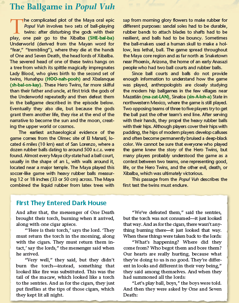 The Ballgame in Popul Vuh
sap from morning glory flowers to make rubber for
different purposes: sandal soles had to be durable,
The complicated plot of the Maya oral epic
Popul Vuh involves two sets of ball-playing
twins: after disturbing the gods with their
play, one pair go to the Xibalba (SHE-bal-ba)
Underworld (derived from the Mayan word for
"fear," "trembling"), where they die at the hands
of One and Seven Death, the head lords of Xibalba.
The severed head of one of these twins hangs on
a tree from which its spittle magically impregnates
Lady Blood, who gives birth to the second set of
twins, Hunahpu (HOO-nah-pooh) and Xbalanque
(sh-bal-on-kay). These Hero Twins, far more skilful
than their father and uncle, at first trick the gods of
the Underworld repeatedly and then defeat them
in the ballgame described in the episode below.
Eventually they also die, but because the gods
grant them another life, they rise at the end of the
narrative to become the sun and the moon, creat-
ing the upper world or cosmos.
The earliest archaeological evidence of the
game comes from the Olmec site of El Manatí, lo-
cated 6 miles (10 km) east of San Lorenzo, where a
dozen rubber balls dating to around 500 B.C.E. were
found. Almost every Maya city-state had a ball court,
usually in the shape of an L, with walk around it,
located near a major temple. The Maya played this
soccer-like game with heavy rubber balls measur-
ing 12 or 18 inches (33 or 50 cm) across. The Maya
combined the liquid rubber from latex trees with
rubber bands to attach blades to shafts had to be
resilient, and balls had to be bouncy. Sometimes
the ball-makers used a human skull to make a hol-
low, less lethal, ball. The game spread throughout
the Maya core region and as far north as Snaketown
near Phoenix, Arizona, the home of an early Anasazi
people who had two ball courts and rubber balls.
Since ball courts and bals do not provide
enough information to understand how the game
was played, anthropologists are closely studying
the modern hip ballgames in the few villages near
Mazatlán (ma-zat-LAN), Sinaloa (sin-A-loh-a) State in
northwestern Mexico, where the game is still played.
Two opposing teams of three to five players try to get
the ball past the other team's end line. After serving
with their hands, they propel the heavy rubber balls
with their hips. Although players cover their hips with
padding, the hips of modern players develop calluses
and often become permanently bruised a deep-black
color. We cannot be sure that everyone who played
the game knew the story of the Hero Twins, but
many players probably understood the game as a
contest between two teams, one representing good,
life, or the Hero Twins, and the other evil, death, or
Xibalba, which was ultimately victorious.
This passage from the Popul Vuh describes the
first test the twins must endure.
Flrst They Entered Dark House
And after that, the messenger of One Death
brought their torch, burning when it arrived,
along with one cigar apiece.
""Here is their torch,' says the lord. They
must return the torch in the morning, along
with the cigars. They must return them in-
tact,' say the lords," the messenger said when
"We've defeated them," sald the sentries,
but the torch was not consumed-it just looked
that way. And as for the cigars, there wasn'tany-
thing buming there-it just looked that way.
When these things were taken badk to the lords:
"What's happening? Where did they
come from? Who begot them and bore them?
Our hearts are really hurting, because what
they're doing to us is no good. They're differ-
ent in looks and different in their very being,"
they said among themselves. And when they
had summoned all the lords:
he arrived.
"Very well," they sald, but they didn't
burn the torchInstead, something that
looked like fire was substituted. This was the
tall of the macaw, which looked like a torch
to the sentries. And as for the cigars, they just
put fireflies at the tips of those cigars, which
they kept lit all night.
"Let's play ball, boys," the boys were told.
And then they were asked by One and Seven
Death:
