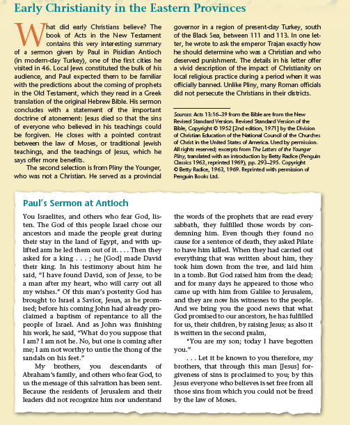 VV contains this very interesting summary
Early Christianity in the Eastern Provinces
That did early Christians believe? The
governor in a region of present-day Turkey, south
of the Black Sea, between 111 and 113. In one let-
ter, he wrote to ask the emperor Trajan exactly how
book of Acts in the New Testament
of a sermon given by Paul in Pisidian Antioch
(in modern-day Turkey), one of the first cities he
visited in 46. Local Jews constituted the bulk of his
audience, and Paul expected them to be familiar
with the predictions about the coming of prophets
in the Old Testament, which they read in a Greek
translation of the original Hebrew Bible. His sermon
concludes with a statement of the important
doctrine of atonement: Jesus died so that the sins
of everyone who believed in his teachings could
be forgiven. He closes with a pointed contrast
between the law of Moses, or traditional Jewish
teachings, and the teachings of Jesus, which he
says offer more benefits.
The second selection is from Pliny the Younger,
who was not a Christian. He served as a provincial
he should determine who was a Christian and who
deserved punishment. The details in his letter offer
a vivid description of the impact of Christianity on
local religious practice during a period when it was
officially banned. Unlike Pliny, many Roman officials
did not persecute the Christians in their districts.
Sources Acts 13:16-39 from the Bible are from the New
Revised Standard Version. Revised Standard Version of the
Bible, Copyright © 1952 [2nd edition, 1971] by the Division
of Christian Ecucation of the National Counal of the Churdches
of Christ in the United States of America Used by permission.
All rights reserved; exxcerpts from The Letters of the Younger
Pliny, translated with an introduction by Betty Radice (Penguin
Cassics 1963, reprinted 1969), pp. 293-295. Copyright
O Betty Radice, 1963, 1969. Reprinted with permission of
Pengun Books Ltd.
Paul's Sermon at Antloch
You Israelites, and others who fear God, lis-
ten. The God of this people Israel chose our
ancestors and made the people great during
their stay in the land of Egypt, and with up-
lifted arm he led them out of it.... Then they
asked for a king ...; he [God] made David
their king. In his testimony about him he
said, "I have found David, son of Jesse, to be
a man after my heart, who will carry out all
my wishes." Of this man's posterity God has
brought to Israel a Savior, Jesus, as he prom-
ised; before his coming John had already pro-
claimed a baptism of repentance to all the
people of Israel. And as John was finishing
his work, he sald, "What do you suppose that
I am? I am not he. No, but one is coming after
me; I am not worthy to untie the thong of the
sandals on his feet."
My brothers, you descendants of
Abraham's family, and others who fear God, to
us the message of this salvation has been sent.
Because the residents of Jerusalem and their
leaders did not recognize him nor understand
the words of the prophets that are read every
sabbath, they fulfilled those words by con-
demning him. Even though they found no
cause for a sentence of death, they asked Pilate
to have him killed. When they had carrled out
everything that was written about him, they
took him down from the tree, and laid him
in a tomb. But God raised him from the dead;
and for many days he appeared to those who
came up with him from Galilee to Jerusalem,
and they are now his witnesses to the people.
And we bring you the good news that what
God promised to our ancestors, he has fulfilled
for us, their children, by raising Jesus; as also it
is written in the second psalm,
"You are my son; today I have begotten
you."
... Let it be known to you therefore, my
brothers, that through this man [Jesus] for-
giveness of sins is proclaimed to you; by this
Jesus everyone who believes is set free from all
those sins from which you could not be freed
by the law of Moses.
