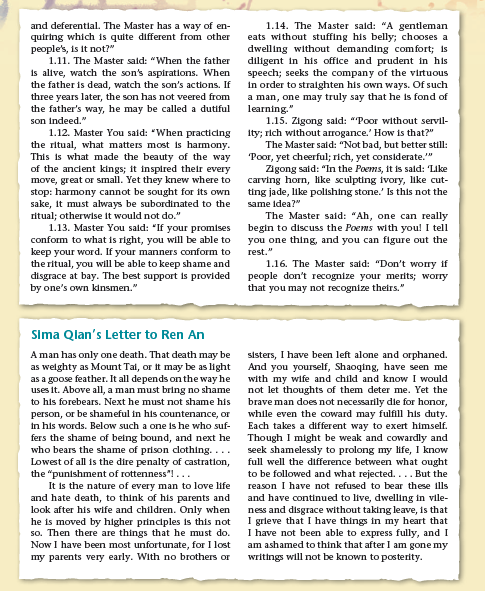 and deferential. The Master has a way of en-
quiring which is quite different from other
people's, is It not?"
1.11. The Master sald: "When the father
1.14. The Master sald: "A gentleman
eats without stuffing his belly; chooses a
dwelling without demanding comfort; is
diligent in his office and prudent in his
speech; seeks the company of the virtuous
in order to straighten his own ways. Of such
a man, one may truly say that he is fond of
learning."
1.15. Zigong sald: "Poor without servil-
Ity; rich without arrogance.' How is that?"
The Master said: "Not bad, but better still:
Poor, yet cheerful; rich, yet considerate."
Zigong sald: "In the Poems, it is sald: 'Like
carving horn, like sculpting ivory, like cut-
ting jade, like polishing stone.' Is this not the
is alive, watch the son's aspirations. When
the father is dead, watch the son's actions. If
three years later, the son has not veered from
the father's way, he may be called a dutiful
son Indeed."
1.12. Master You said: "When practidng
the ritual, what matters most is harmony.
This is what made the beauty of the way
of the anclent kings; it inspired their every
move, great or small. Yet they knew where to
stop: harmony cannot be sought for its own
sake, It must always be subordinated to the
ritual; otherwise it would not do."
1.13. Master You sald: "If your promises
conform to what is right, you will be able to
keep your word. If your manners conform to
the ritual, you will be able to keep shame and
disgrace at bay. The best support is provided
by one's own kinsmen."
same idea?"
The Master said: "Ah, one can really
begin to discuss the Poems with you! I tell
you one thing, and you can figure out the
rest."
1.16. The Master sald: "Don't worry if
people don't recognize your merits; worry
that you may not recognize theirs."
Sima Qlan's Letter to Ren An
A man has only one death. That death may be
as welghty as Mount Tai, or it may be as light
as a goose feather. It all depends on the way he
uses it. Above all, a man must bring no shame
to his forebears. Next he must not shame his
person, or be shameful in his countenance, or
in his words. Below such a one is he who suf-
fers the shame of being bound, and next he
who bears the shame of prison clothing....
Lowest of all is the dire penalty of castration,
the "punishment of rottenness"!...
It is the nature of every man to love life
and hate death, to think of his parents and
look after his wife and children. Only when
he is moved by higher principles is this not
so. Then there are things that he must do.
Now I have been most unfortunate, for I lost
my parents very early. With no brothers or
sisters, I have been left alone and orphaned.
And you yourself, Shaoqing, have seen me
with my wife and child and know I would
not let thoughts of them deter me. Yet the
brave man does not necessarily die for honor,
while even the coward may fulfill his duty.
Each takes a different way to exert himself.
Though I might be weak and cowardly and
seek shamelessly to prolong my ife, I know
full well the difference between what ought
to be followed and what rejected.... But the
reason I have not refused to bear these ills
and have continued to live, dwelling in vile-
ness and disgrace without taking leave, is that
I grleve that I have things in my heart that
I have not been able to express fully, and I
am ashamed to think that after I am gone my
writings will not be known to posterity.
