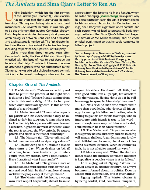 The Analects and Sima Qian's Letter to Ren An
nlike Buddhism, which has the first sermon
of the Buddha (see Chapter 3), Confucianism
excerpts from this letter to his friend Ren An, whom
he called Shaoqing (shaow-ching), he explains why
he chose castration even though it brought shame
to his ancestors. According to Confucian teach-
ings, one's body was a gift from one's parents, and
each person was obliged to protect his body from
any mutilation. But Sima Qian's father had begun
The Records of the Grand Historian, and he chose
physical punishment so that he could complete his
father's project.
has no short text that summarizes its main
teachings. Throughout history students read and
memorized The Analects because it was thought
to be the only text that quoted Confucius directly.
Each chapter contains ten to twenty short passages,
often dialogues between Confucius and a student,
and each passage is numbered. The first chapter in-
troduces the most important Confucian teachings,
including respect for one's parents, or filial piety.
Living more than three hundred years after
Confucius's death, the Grand Historian Sima Qian
wrestled with the issue of how to best observe the
tenets of filial piety. Convicted of treason because
he defended a general who had surrendered to the
Xiongnu, he was offered a choice: he could commit
suicide or he could undergo castration. In the
Sources: Excerpts from The Analects of Confucius, translated
by Simon Leys. Copyright©1997 by Pierre Ryckmans.
Used by pemission of W.W. Norton & Company, hc;
Published in Sima Qian, Records of the Grand Historian, Han
Dynasty / (tr. Burton Watson) Copyright © 1993 Columbia
Uhiversity Press. Reprinted with pemission of Columbia
University Press and the Research Centre for Translation,
The Chinese University of Hong Kong.
Chapter One of The Analects
1.1. The Master said: "To learn something and
then to put it into practice at the right time:
is this not a joy? To have friends coming from
afar: is this not a delight? Not to be upset
when one's merits are Ignored: Is this not the
mark of a gentleman?"
1.2. Master You sald: "A man who respects
his parents and his elders would hardly be in-
dlined to defy his superiors. A man who is not
Inclined to defy his superiors will never foment
arebellion. A gentleman works at the root. Once
the root is secured, the Way unfolds. To respect
parents and elders is the root of humanity."
respect his elders. He should talk little, but
with good falth; love all people, but assoclate
with the virtuous. Having done this, if he still
has energy to spare, let him study literature."
1.7. Zixla said: "A man who values virtue
more than good looks, who devotes all his en-
ergy to serving his father and mother, who is
willing to give his life for his sovereign, who in
intercourse with friends is true to his word-
even though some may call him uneducated,
I still maintain he is an educated man."
1.8. The Master said: "A gentleman who
lacks gravity has no authority and his learning
will remain shallow. A gentleman puts loyalty
and faithfulness foremost; he does not be-
friend his moral inferlors. When he commits a
fault, heis not afraid to amend his ways."
1.9. Master Zeng sald: "When the dead are
honored and the memory of remote ancestors
is kept altve, a people's virtue is at its fullest."
1.10. Ziqing asked Zigong: "When the
1.3. The Master sald: "Clever talk and af-
fected manners are seldom signs of goodness."
1.4. Master Zeng sald: "I examine myself
three times a day. When dealing on behalf
of others, have I been trustworthy? In inter-
course with my friends, have I been faithful?
Have I practiced what I was taught?"
1.5. The Master sald: "To govem a state of
middle size, one must dispatch business with dig-
nity and good falth; be thrifty and love all men;
mobilize the people only at the right times."
1.6. The Master sald: "At home, a young
Master arrives in another country, he always
becomes informed about its politics. Does he
ask for such information, or is it given him?"
Zigong replied: "The Master obtatns it
by being cordial, kind, courteous, temperate,
man must respect his parents; abroad, he must
