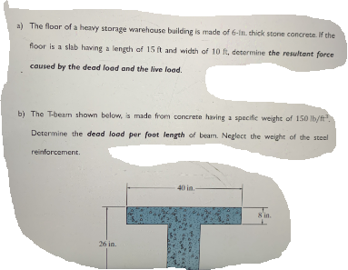 a) The floor of a heavy storage warehouse building is made of 6-in. thick stone concrete. If the
floor is a slab having a length of 15 ft and width of 10 ft, determine the resultant force
caused by the dead load and the live load.
b) The T-beam shown below, is made from concrete having a specific weight of 150 lb/t.
Determine the dead load per foot length of beam. Neglect the weight of the steel
reinforcement.
40 in.
8'in.
26 in.
