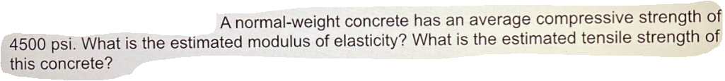 A normal-weight concrete has an average compressive strength of
4500 psi. What is the estimated modulus of elasticity? What is the estimated tensile strength of
this concrete?
