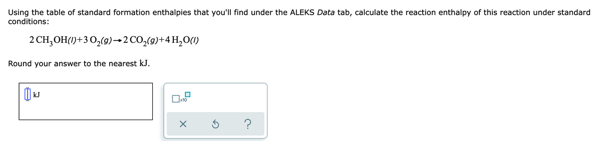 Using the table of standard formation enthalpies that you'll find under the ALEKS Data tab, calculate the reaction enthalpy of this reaction under standard
conditions:
2 CH,OH(1)+3 O,(9)→2 CO,(9)+4 H,0(1)
Round your answer to the nearest kJ.
kJ
х10
