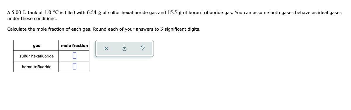 A 5.00 L tank at 1.0 °C is filled with 6.54 g of sulfur hexafluoride gas and 15.5 g of boron trifluoride gas. You can assume both gases behave as ideal gases
under these conditions.
Calculate the mole fraction of each gas. Round each of your answers to 3 significant digits.
gas
mole fraction
sulfur hexafluoride
boron trifluoride
