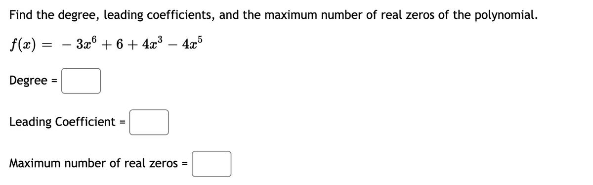 ### Understanding Polynomials: Analyzing Degree, Leading Coefficients, and Real Zeros

Consider the polynomial function:

\[ f(x) = -3x^6 + 6 + 4x^3 - 4x^5 \]

### Key Terms:
1. **Degree:** The degree of a polynomial is the highest power of the variable in the polynomial.
2. **Leading Coefficient:** The leading coefficient is the coefficient of the term with the highest degree.
3. **Maximum Number of Real Zeros:** The maximum number of real zeros of a polynomial is equal to its degree.

### Steps to Analyze the Given Polynomial:

1. **Identify the Degree:**

   The polynomial is \( f(x) = -3x^6 + 6 + 4x^3 - 4x^5 \).
   
   - The term with the highest power of \( x \) is \( -3x^6 \).
   - Therefore, the degree of this polynomial is 6.

   **Degree =** \( \boxed{6} \)

2. **Determine the Leading Coefficient:**

   - The leading coefficient is the coefficient of the term with the highest degree.
   - In this polynomial, the term with the highest degree is \( -3x^6 \), and its coefficient is -3.

   **Leading Coefficient =** \( \boxed{-3} \)

3. **Find the Maximum Number of Real Zeros:**

   - The maximum number of real zeros a polynomial can have is equal to its degree.
   - Since the degree of this polynomial is 6, it can have at most 6 real zeros.

   **Maximum number of real zeros =** \( \boxed{6} \)

These are the key characteristics of the given polynomial \( f(x) = -3x^6 + 6 + 4x^3 - 4x^5 \). Understanding these can help in further analyzing and graphing the polynomial function.