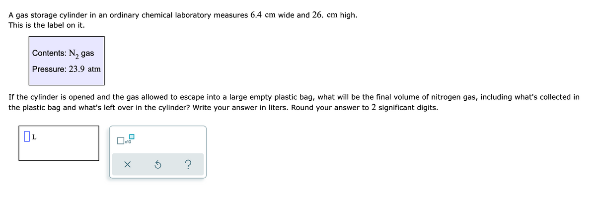 A gas storage cylinder in an ordinary chemical laboratory measures 6.4 cm wide and 26. cm high.
This is the label on it.
Contents: N, gas
Pressure: 23.9 atm
If the cylinder is opened and the gas allowed to escape into a large empty plastic bag, what will be the final volume of nitrogen gas, including what's collected in
the plastic bag and what's left over in the cylinder? Write your answer in liters. Round your answer to 2 significant digits.
L
x10
