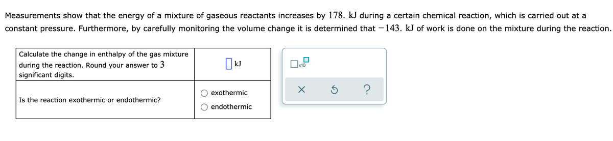 Measurements show that the energy of a mixture of gaseous reactants increases by 178. kJ during a certain chemical reaction, which is carried out at a
constant pressure. Furthermore, by carefully monitoring the volume change it is determined that - 143. kJ of work is done on the mixture during the reaction.
Calculate the change in enthalpy of the gas mixture
| kJ
during the reaction. Round your answer to 3
significant digits.
x10
?
exothermic
Is the reaction exothermic or endothermic?
endothermic
