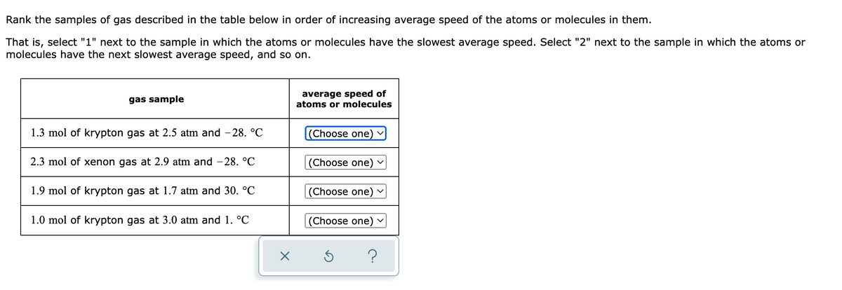 Rank the samples of gas described in the table below in order of increasing average speed of the atoms or molecules in them.
That is, select "1" next to the sample in which the atoms or molecules have the slowest average speed. Select "2" next to the sample in which the atoms or
molecules have the next slowest average speed, and so on.
average speed of
atoms or molecules
gas sample
1.3 mol of krypton gas at 2.5 atm and -28. °C
(Choose one) v
2.3 mol of xenon gas at 2.9 atm and – 28. °C
|(Choose one) v
1.9 mol of krypton gas at 1.7 atm and 30. °C
(Choose one) v
1.0 mol of krypton gas at 3.0 atm and 1. °C
|(Choose one)
