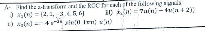 A- Find the z-transform and the ROC for each of the following signals:
i) x1(n) = {2, 1,-3,4, 5, 6)
ii) x3 (n) == 4 e-3" sin(0.1nn) u(n)
iii) x2(n) = 7u(n) – 4u(n+ 2))
%3D
