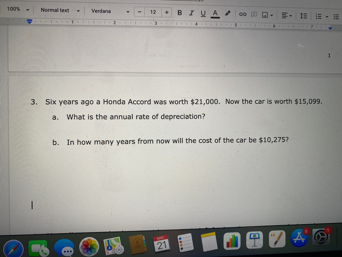 100%
Normal text
Verdana
12
I U
A
1
1111
6.
1
3.
Six years ago a Honda Accord was worth $21,000. Now the car is worth $15,099.
a.
What is the annual rate of depreciation?
b.
In how many years from now will the cost of the car be $10,275?
1
MAY
21
!!
II
