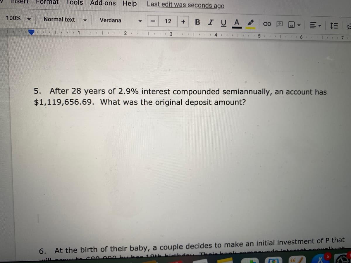 Last edit was seconds ago
djəH suo-pp
insert
Format
Tools
100%
Normal text
Verdana
В I U A
12
三
| I.
6.
After 28 years of 2.9% interest compounded semiannually, an account has
$1,119,656.69.
5.
What was the original deposit amount?
6.
At the birth of their baby, a couple decides to make an initial investment of P that
otereet
t00 000 bu ber 10th bith dey Their be
will
II
lili
