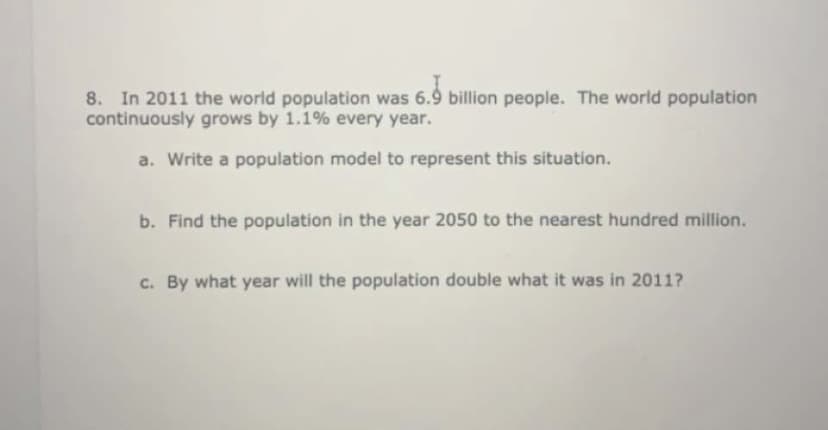 8. In 2011 the world population was 6.9 billion people. The world population
continuously grows by 1.1% every year.
a. Write a population model to represent this situation.
b. Find the population in the year 2050 to the nearest hundred million.
c. By what year will the population double what it was in 2011?
