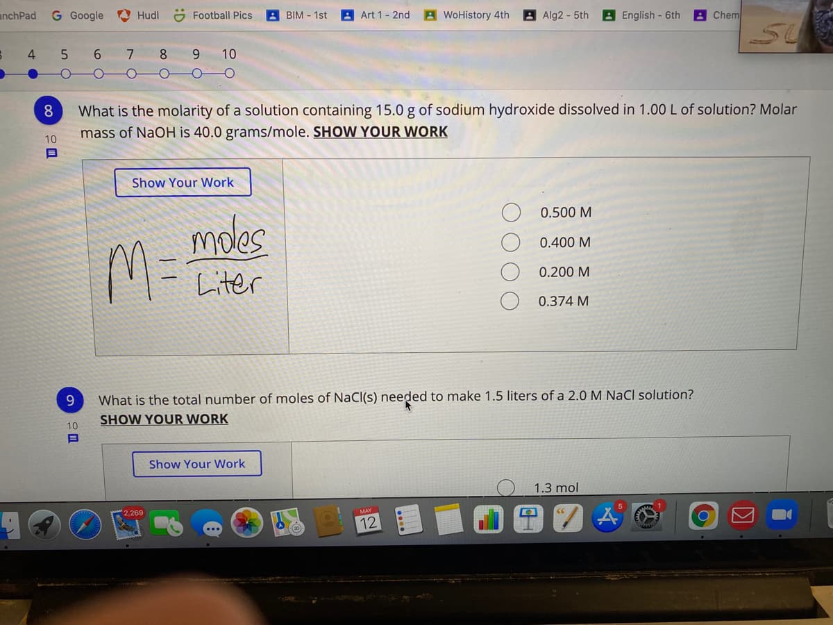 anchPad
G Google
O Hudl
O Football Pics
BIM - 1st
Art 1- 2nd
A WoHistory 4th
AAlg2-5th
A English - 6th
Chem
4.
6.
7
8.
9.
10
What is the molarity of a solution containing 15.0 g of sodium hydroxide dissolved in 1.00 L of solution? Molar
mass of NaOH is 40.0 grams/mole. SHOW YOUR WORK
8
10
Show Your Work
0.500 M
moles
0.400 M
M=
0.200 M
Liter
0.374 M
What is the total number of moles of NaCl(s) needed to make 1.5 liters of a 2.0 M NaCl solution?
SHOW YOUR WORK
9.
10
Show Your Work
1.3 mol
5
2,269
MAY
12
