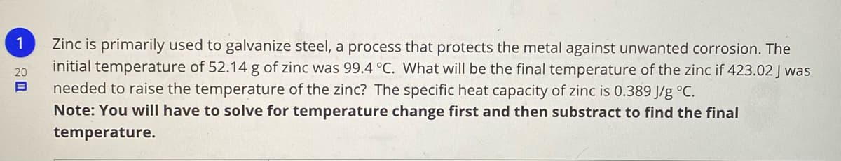 1
Zinc is primarily used to galvanize steel, a process that protects the metal against unwanted corrosion. The
initial temperature of 52.14 g of zinc was 99.4 °C. What will be the final temperature of the zinc if 423.02 J was
20
needed to raise the temperature of the zinc? The specific heat capacity of zinc is 0.389 J/g °C.
Note: You will have to solve for temperature change first and then substract to find the final
temperature.
