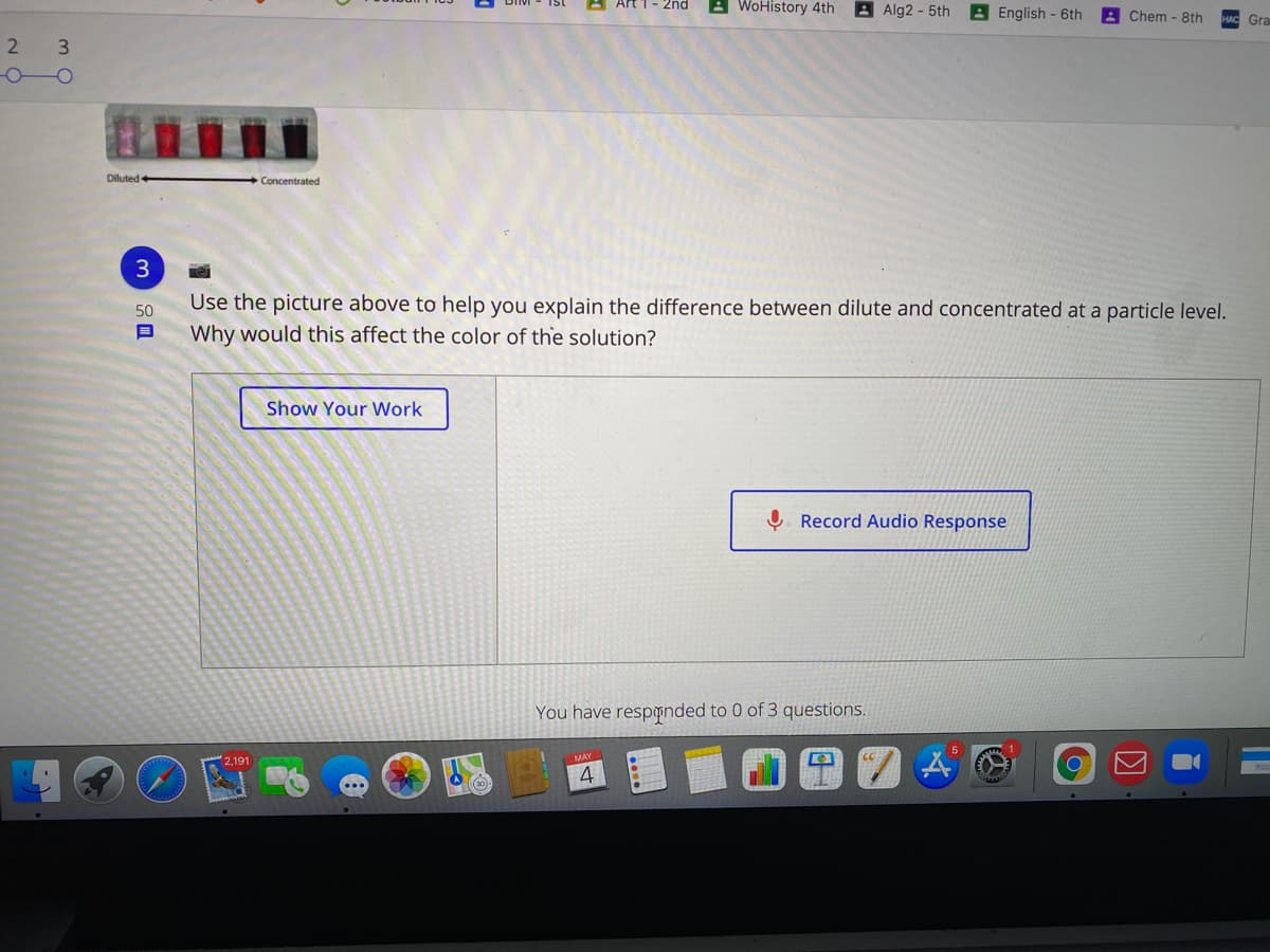 - 2nd
A WoHistory 4th
A Alg2 - 5th
A English - 6th
Chem - 8th
Gra
3
Diluted
Concentrated
3
Use the picture above to help you explain the difference between dilute and concentrated at a particle level.
50
Why would this affect the color of the solution?
Show Your Work
Ų. Record Audio Response
You have resppnded to 0 of 3 questions.
2,191
