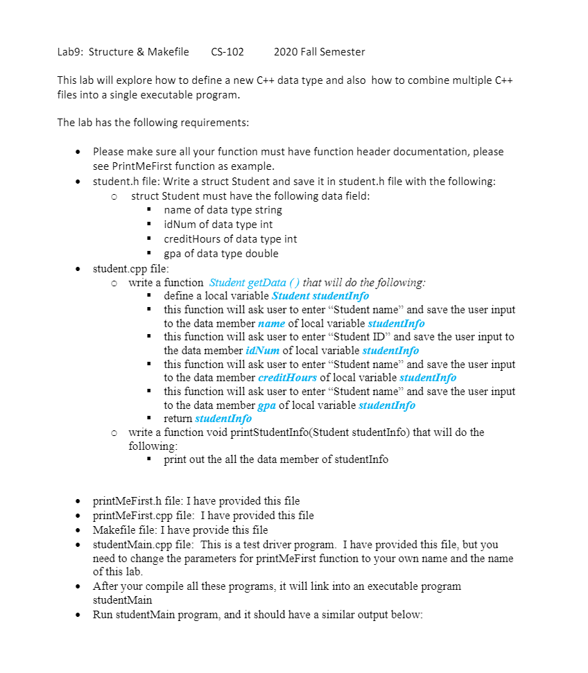 Lab9: Structure & Makefile
CS-102
2020 Fall Semester
This lab will explore how to define a new C++ data type and also how to combine multiple C++
files into a single executable program.
The lab has the following requirements:
Please make sure all your function must have function header documentation, please
see PrintMeFirst function as example.
student.h file: Write a struct Student and save it in student.h file with the following:
struct Student must have the following data field:
name of data type string
idNum of data type int
creditHours of data type int
gpa of data type double
student.cpp file:
o write a function Student getData ( ) that will do the following:
define a local variable Student studentInfo
this function will ask user to enter "Student name" and save the user input
to the data member name of local variable studentInfo
this function will ask user to enter "Student ID" and save the user input to
the data member idNum of local variable studentInfo
this function will ask user to enter "Student name" and save the user input
to the data member creditHours of local variable studentInfo
this function will ask user to enter "Student name" and save the user input
to the data member gpa of local variable studentInfo
return studentInfo
o write a function void printStudentInfo(Student studentInfo) that will do the
following:
print out the all the data member of studentInfo
printMeFirst.h file: I have provided this file
printMeFirst.cpp file: I have provided this file
Makefile file: I have provide this file
studentMain.cpp file: This is a test driver program. I have provided this file, but you
need to change the parameters for printMeFirst function to your own name and the name
of this lab.
• After your compile all these programs, it will link into an executable program
studentMain
Run studentMain program, and it should have a similar output below:
