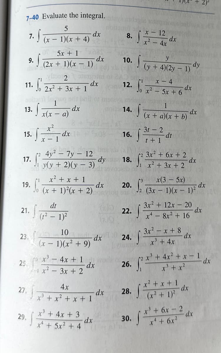 ### Evaluate the integral:
1. \(\int \frac{5}{(x-1)(x+4)}dx\)
2. \(\int \frac{x-12}{x^2-4x}dx\)
3. \(\int \frac{5x+1}{(2x+1)(x-1)}dx\)
4. \(\int \frac{y}{(y+4)(2y-1)}dy\)
5. \(\int_0^1 \frac{2}{2x^2+3x+1}dx\)
6. \(\int_0^1 \frac{x-4}{x^2-5x+6}dx\)
7. \(\int \frac{1}{x(x-a)}dx\)
8. \(\int \frac{1}{(x+a)(x+b)}dx\)
9. \(\int \frac{x^2}{x-1}dx\)
10. \(\int \frac{3t-2}{t+1}dt\)
11. \(\int_1^2 \frac{4y^2-7y-12}{y(y+2)(y-3)}dy\)
12. \(\int_1^2 \frac{3x^2+6x+2}{x^2+3x+2}dx\)
13. \(\int_0^1 \frac{x^2+x+1}{(x+1)^2(x+2)}dx\)
14. \(\int_2^3 \frac{x(3-5x)}{(3x-1)(x-1)^2}dx\)
15. \(\int \frac{dt}{(t^2-1)^2}\)
16. \(\int \frac{3x^2+12x-20}{x^4-8x^2+16}dx\)
17. \(\int \frac{10}{(x-1)(x^2+9)}dx\)
18. \(\int \frac{3x^2-x+8}{x^3+4x}dx\)
19. \(\int_{-1}^2 \frac{x^3-4x+1}{x^2-3x+2}dx\)
20. \(\int