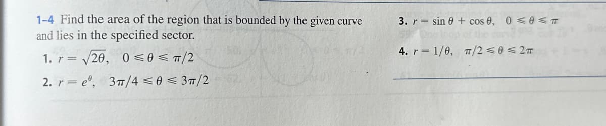 1-4 Find the area of the region that is bounded by the given curve
and lies in the specified sector.
1. r= √20, 0≤0</2
2. reº, 3/4 ≤0 ≤ 3π/2
3. r = sin 0 + cos 0, 0≤0 ≤ T
Ons
the cury 3302
π/2 ≤0 ≤2T
4. r= 1/0,