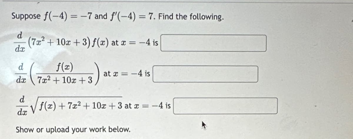 Suppose f(-4)= -7 and f'(-4)= 7. Find the following.
d
(7x² + 10x + 3) f(x) at x = -4 is
dx
d
f(x)
dx 7x²+ 10x +3
5)
at x = -4 is
d
√√√f(x) + 7x² + 10x +3 at x = -4 is
dx
Show or upload your work below.