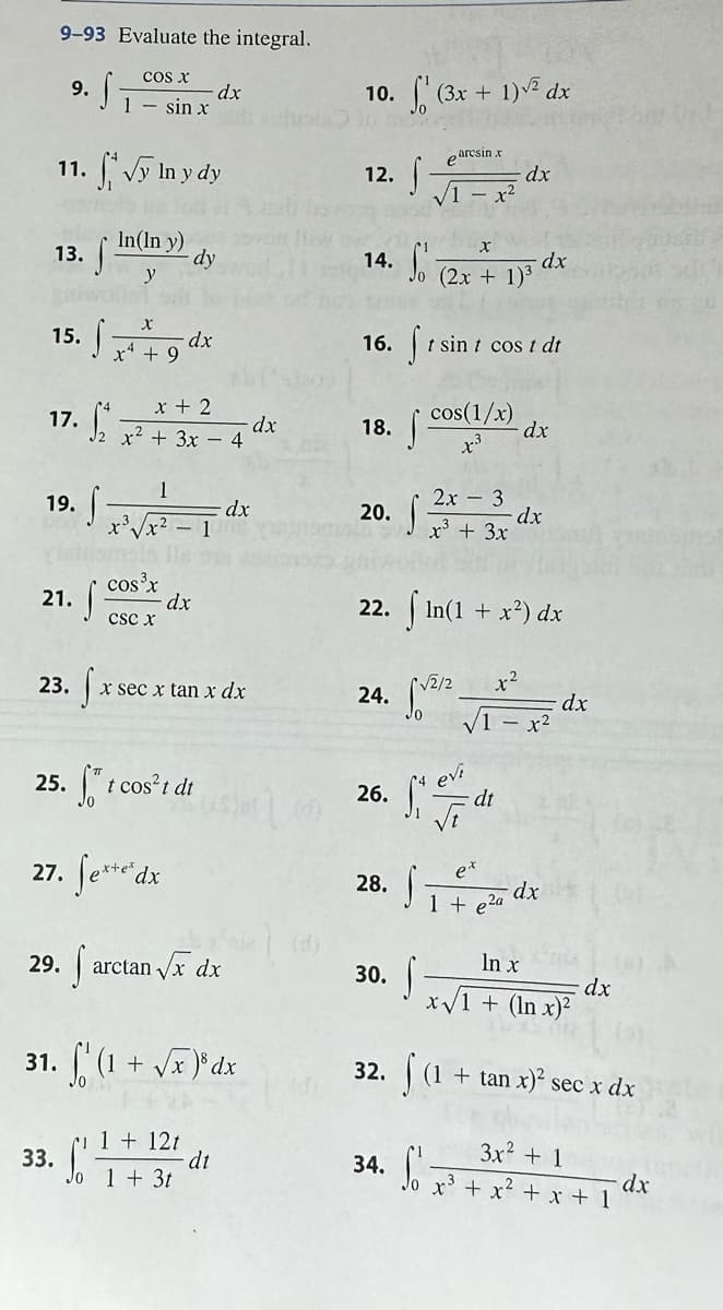 9-93 Evaluate the integral.
13.
9.
15.
11. √y In y dy
In(In y)
y
·S
17. ₁
21.
23.
29.
S
19. f-
33.
S
S
COS X
1 sin x
x
x + 9
S
cos³x
x + 2
x² + 3x - 4
1
x³√√x²-1
CSC X
-dx
- dy
dx
25. ft cost dt
27. fete d
dx
x sec x tan x dx
1 + 12t
Jo 1 + 3t
arctan √x dx
31. (1 + √x)³ dx
dx
dt
dx
10.
0. f(3x + 1)√² dx
12. f
14. S
18.
16. 1s
20. S
24.
26.
S
earcsin x
√1-x²
30.
28. f
34.
X
(2x + 1)³
cos(1/x)
+3
t sint cost dt
2x - 3
x³ + 3x
22. √ In(1 + x²) dx
√2/2
dx
evi
St dt
√t
dx
dx
- dx
Site
1 + e²a
x-²
- x²
- dx
dx
ln x
x√1 + (In x)²
dx
32. (1 + tan x)² sec x dx
3x² + 1
So x³ + x² + x + 1
dx