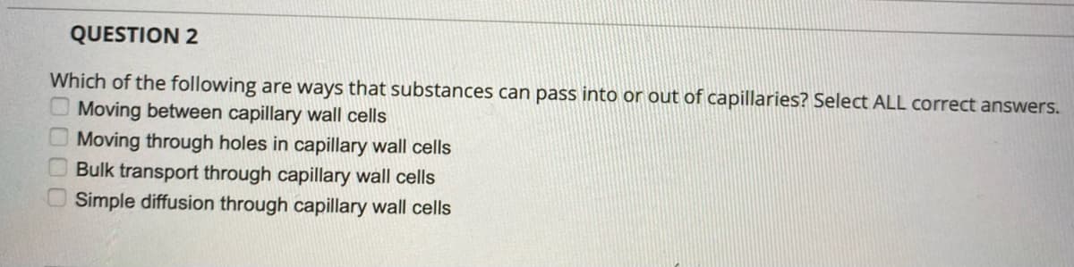 QUESTION 2
Which of the following are ways that substances can pass into or out of capillaries? Select ALL correct answers.
Moving between capillary wall cells
Moving through holes in capillary wall cells
Bulk transport through capillary wall cells
Simple diffusion through capillary wall cells
