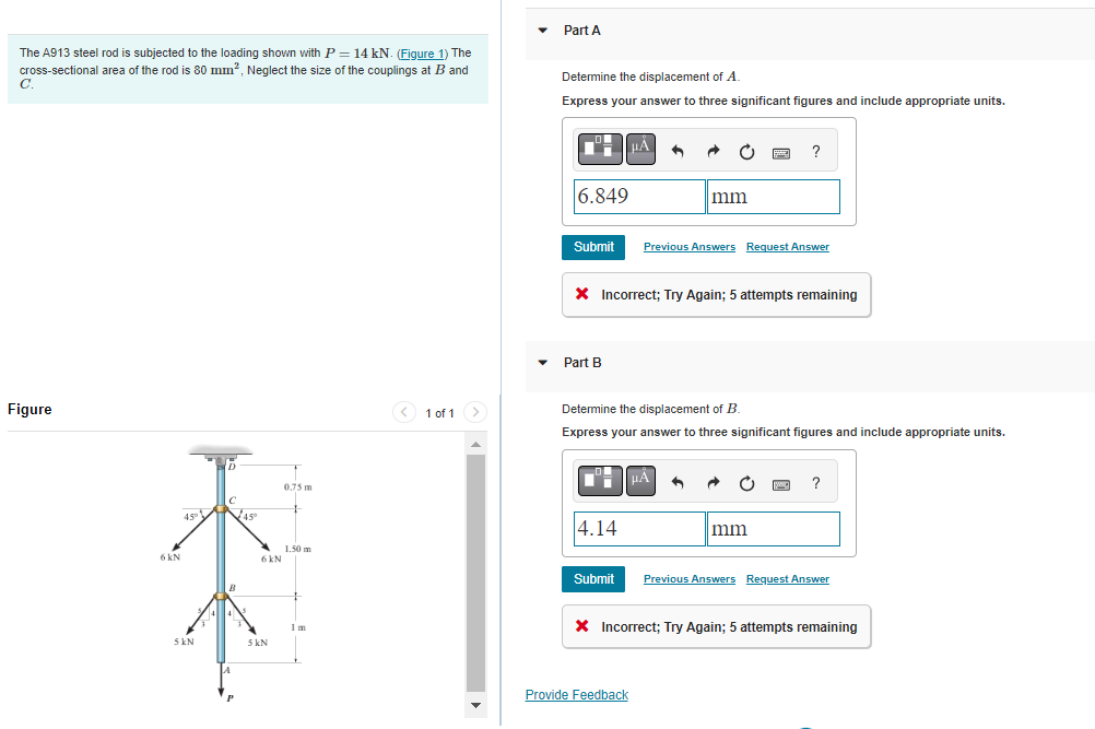The A913 steel rod is subjected to the loading shown with P = 14 kN. (Figure 1) The
cross-sectional area of the rod is 80 mm², Neglect the size of the couplings at B and
C.
Figure
6 kN
45° 45°
5 kN
B
6 kN
5 kN
0.75 m
+
1.50 m
1 m
< 1 of 1 >
Part A
Determine the displacement of A
Express your answer to three significant figures and include appropriate units.
6.849
Submit
Part B
4.14
UÅ
Submit
X Incorrect; Try Again; 5 attempts remaining
O
Provide Feedback
mm
Determine the displacement of B.
Express your answer to three significant figures and include appropriate units.
Previous Answers Request Answer
μÀ
?
C pag ?
mm
Previous Answers Request Answer
* Incorrect; Try Again; 5 attempts remaining