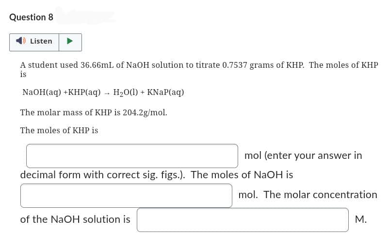 Question 8
Listen
A student used 36.66mL of NaOH solution to titrate 0.7537 grams of KHP. The moles of KHP
is
NaOH(aq) +KHP(aq) → H₂O(l) + KNaP(aq)
The molar mass of KHP is 204.2g/mol.
The moles of KHP is
mol (enter your answer in
decimal form with correct sig. figs.). The moles of NaOH is
of the NaOH solution is
mol. The molar concentration
M.