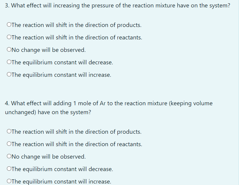 3. What effect will increasing the pressure of the reaction mixture have on the system?
OThe reaction will shift in the direction of products.
OThe reaction will shift in the direction of reactants.
ONo change will be observed.
OThe equilibrium constant will decrease.
OThe equilibrium constant will increase.
4. What effect will adding 1 mole of Ar to the reaction mixture (keeping volume
unchanged) have on the system?
OThe reaction will shift in the direction of products.
OThe reaction will shift in the direction of reactants.
ONo change will be observed.
OThe equilibrium constant will decrease.
OThe equilibrium constant will increase.
