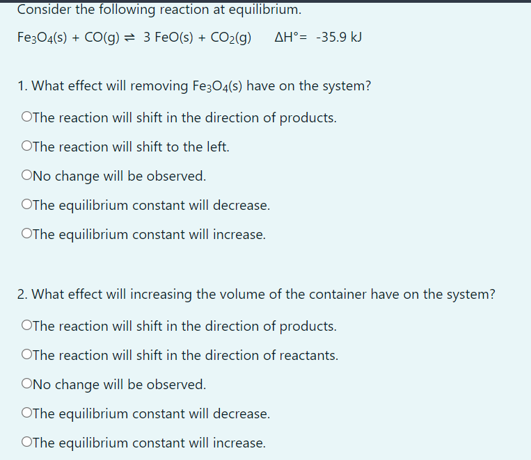 Consider the following reaction at equilibrium.
Fe304(s) + CO(g) = 3 FeO(s) + CO2(g)
AH°= -35.9 kJ
1. What effect will removing Fe3O4(s) have on the system?
OThe reaction will shift in the direction of products.
OThe reaction will shift to the left.
ONo change will be observed.
OThe equilibrium constant will decrease.
OThe equilibrium constant will increase.
2. What effect will increasing the volume of the container have on the system?
OThe reaction will shift in the direction of products.
OThe reaction will shift in the direction of reactants.
ONo change will be observed.
OThe equilibrium constant will decrease.
OThe equilibrium constant will increase.
