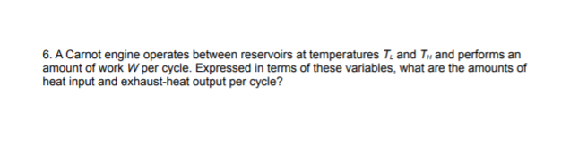 6. A Carnot engine operates between reservoirs at temperatures T. and Ty and performs an
amount of work W per cycle. Expressed in terms of these variables, what are the amounts of
heat input and exhaust-heat output per cycle?
