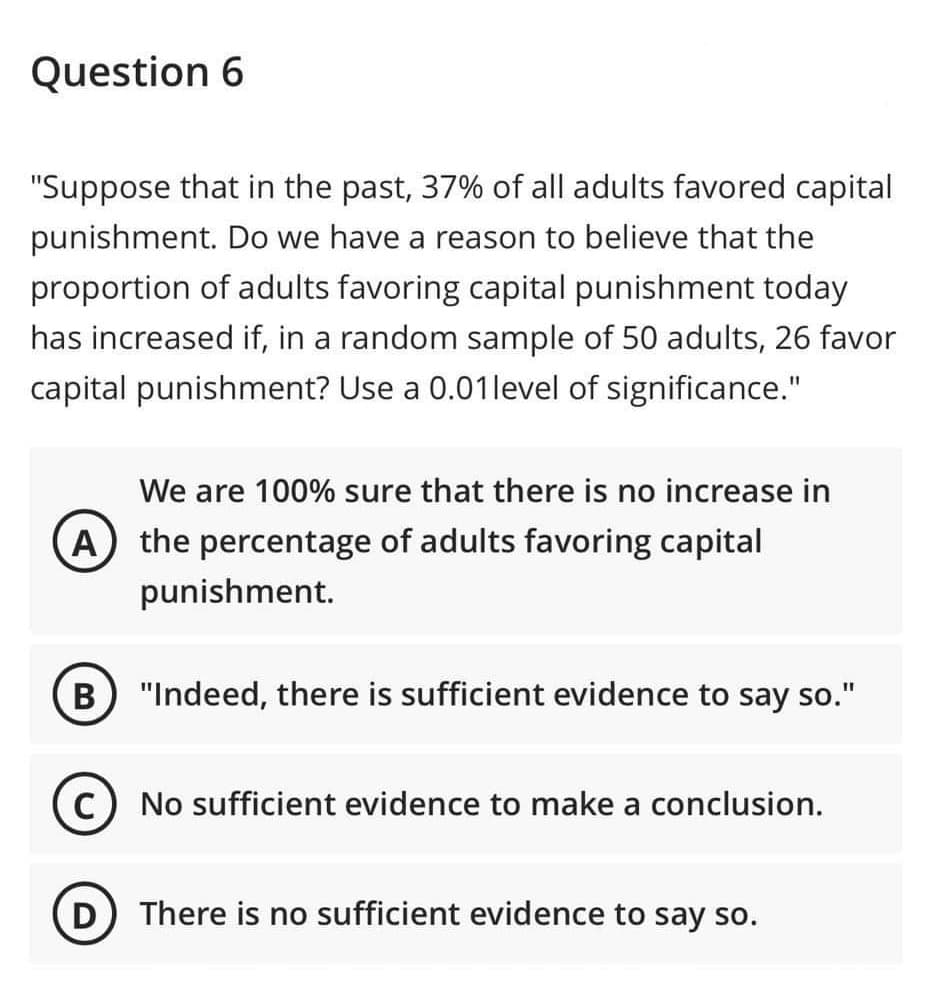 Question 6
"Suppose that in the past, 37% of all adults favored capital
punishment. Do we have a reason to believe that the
proportion of adults favoring capital punishment today
has increased if, in a random sample of 50 adults, 26 favor
capital punishment? Use a 0.01 level of significance."
We are 100% sure that there is no increase in
A) the percentage of adults favoring capital
punishment.
(B) "Indeed, there is sufficient evidence to say so."
C) No sufficient evidence to make a conclusion.
(D) There is no sufficient evidence to say so.