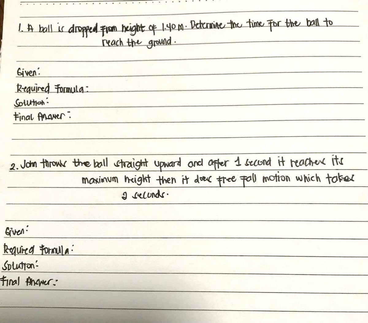 1. A ball is dropped from height of 1.40m. Determine the time for the ball to
reach the ground.
Given:
Required Formula:
Solution:
Final Anaver:
2. John throw the ball straight upward and after 1 second it reacher it's
maximum height then it doek free fall motion which taker
2 seconds.
Given:
Required Formula:
Solution:
Final Answer: