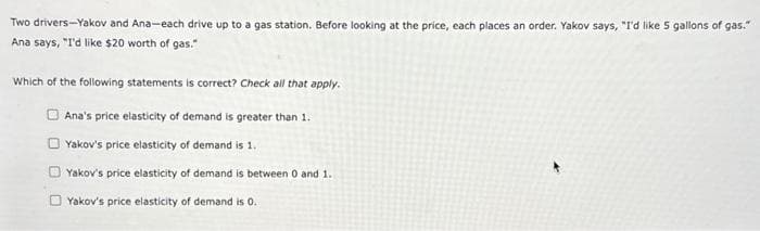 Two drivers-Yakov and Ana-each drive up to a gas station. Before looking at the price, each places an order. Yakov says, "I'd like 5 gallons of gas."
Ana says, "I'd like $20 worth of gas."
Which of the following statements is correct? Check all that apply.
Ana's price elasticity of demand is greater than 1.
Yakov's price elasticity of demand is 1.
Yakov's price elasticity of demand is between 0 and 1.
Yakov's price elasticity of demand is 0.