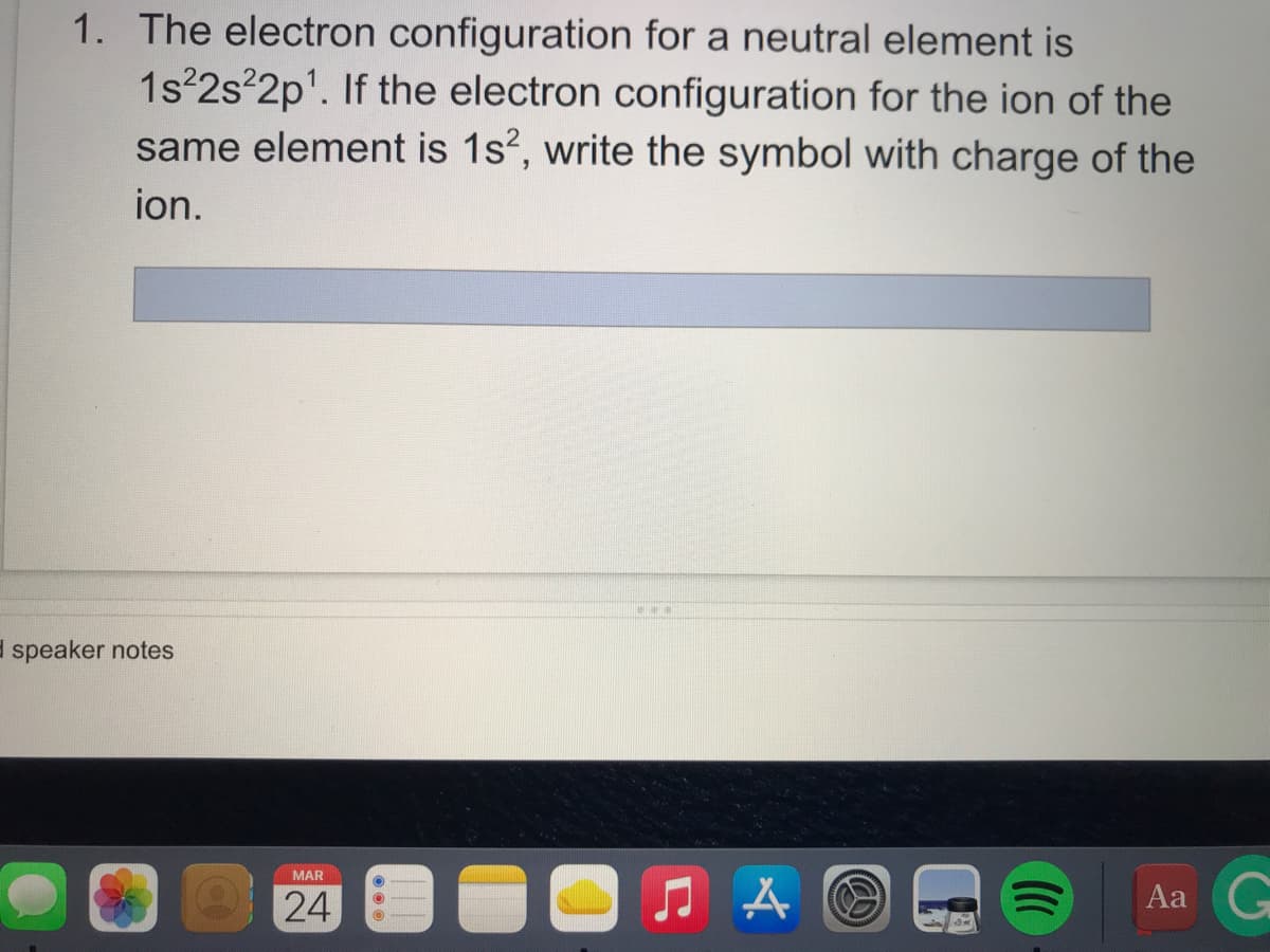 1. The electron configuration for a neutral element is
1s 2s 2p'. If the electron configuration for the ion of the
same element is 1s?, write the symbol with charge of the
ion.
E speaker notes
MAR
24
Aa
