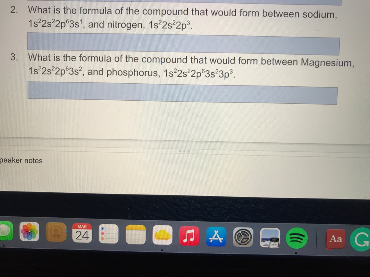 2. What is the formula of the compound that would form between sodium,
1s 2s°2p°3s', and nitrogen, 1s 2s 2p°.
3. What is the formula of the compound that would form between Magnesium,
1s 2s 2p®3s?, and phosphorus, 1s2s²2p®3s°3p°.
peaker notes
MAR
24
Aa G
