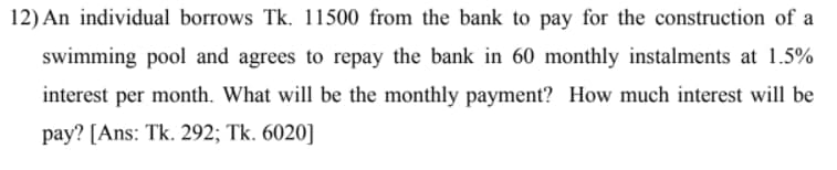 12) An individual borrows Tk. 11500 from the bank to pay for the construction of a
swimming pool and agrees to repay the bank in 60 monthly instalments at 1.5%
interest per month. What will be the monthly payment? How much interest will be
pay? [Ans: Tk. 292; Tk. 6020]
