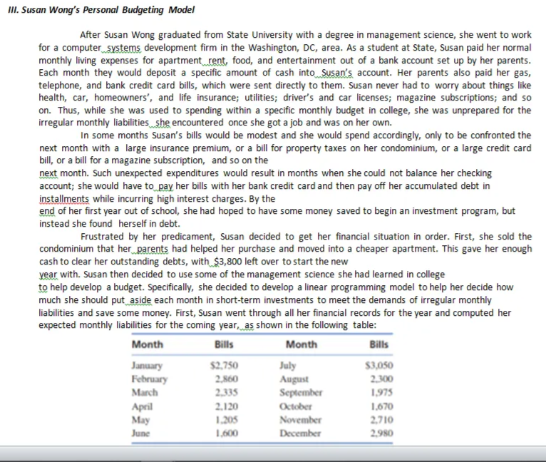 II. Susan Wong's Personal Budgeting Model
After Susan Wong graduated from State University with a degree in management science, she went to work
for a computer systems development firm in the Washington, DC, area. As a student at State, Susan paid her normal
monthly living expenses for apartment_rent, food, and entertainment out of a bank account set up by her parents.
Each month they would deposit a specific amount of cash into Susan's account. Her parents also paid her gas,
telephone, and bank credit card bills, which were sent directly to them. Susan never had to worry about things like
health, car, homeowners', and life insurance; utilities; driver's and car licenses; magazine subscriptions; and so
on. Thus, while she was used to spending within a specific monthly budget in college, she was unprepared for the
irregular monthly liabilities she encountered once she got a job and was on her own.
In some months Susan's bills would be modest and she would spend accordingly, only to be confronted the
next month with a large insurance premium, or a bill for property taxes on her condominium, or a large credit card
bill, or a bill for a magazine subscription, and so on the
next month. Such unexpected expenditures would result in months when she could not balance her checking
account; she would have to pay her bills with her bank credit card and then pay off her accumulated debt in
installments while incurring high interest charges. By the
end of her first year out of school, she had hoped to have some money saved to begin an investment program, but
instead she found herself in debt.
Frustrated by her predicament, Susan decided to get her financial situation in order. First, she sold the
condominium that her parents had helped her purchase and moved into a cheaper apartment. This gave her enough
cash to clear her outstanding debts, with_$3,800 left over to start the new
year with. Susan then decided to use some of the management science she had learned in college
to help develop a budget. Specifically, she decided to develop a linear programming model to help her decide how
much she should put aside each month in short-term investments to meet the demands of irregular monthly
liabilities and save some money. First, Susan went through all her financial records for the year and computed her
expected monthly liabilities for the coming year, as shown in the following table:
Month
Bills
Month
Bills
January
February
March
$2,750
July
$3,050
2,860
2.300
August
September
2.335
1,975
2.120
1,670
April
May
October
1,205
November
2,710
June
1,600
December
2,980
