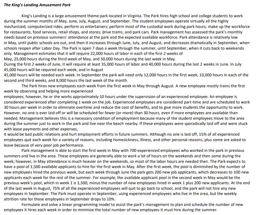 The King's Landing Amusement Park
King's Landing is a large amusement theme park located in Virginia. The Park hires high school and college students to work
during the summer months of May, June, July, August, and September. The student employees operate virtually all the highly
mechanized, computerized rides; perform as entertainers; perform most of the custodial work during park hours; make up the workforce
for restaurants, food services, retail shops, and stores; drive trams; and park cars. Park management has assessed the park's monthly
needs based on previous summers' attendance at the park and the expected available workforce. Park attendance is relatively low
in May, until public schools are out, and then it increases through June, July, and August, and decreases dramatically in September, when
schools reopen after Labor Day. The Park is open 7 days a week through the summer, until September, when it cuts back to weekends
only. Management estimates that it will require 22,000 hours of labor in each of the first 2 weeks of
May, 25,000 hours during the third week of May, and 30,000 hours during the last week in May.
During the first 2 weeks of June, it will require at least 35,000 hours of labor and 40,000 hours during the last 2 weeks in June. In July
45,000 hours will be required each week, and in August
45,000 hours will be needed each week. In September the park will need only 12,000 hours in the first week, 10,000 hours in each of the
second and third weeks, and 8,000 hours the last week of the month.
The Park hires new employees each week from the first week in May through August. A new employee mostly trains the first
week by observing and helping more experienced
employees; however, he or she works approximately 10 hours under the supervision of an experienced employee. An employee is
considered experienced after completing 1 week on the job. Experienced employees are considered part-time and are scheduled to work
30 hours per week in order to eliminate overtime and reduce the cost of benefits, and to give more students the opportunity to work.
However, no one is ever laid off or will be scheduled for fewer (or more) than 30 hours, even if more employees are available than
needed. Management believes this is a necessary condition of employment because many of the student employees move to the area
during the summer just to work in the park and live near the beach nearby. If these employees were sporadically laid off and were stuck
with lease payments and other expenses,
it would be bad public relations and hurt employment efforts in future summers. Although no one is laid off, 15% of all experienced
employees quit each week for a variety of reasons, including homesickness, illness, and other personal reasons, plus some are asked to
leave because of very poor job performance.
Park management is able to start the first week in May with 700 experienced employees who worked in the park in previous
summers and live in the area. These employees are generally able to work a lot of hours on the weekends and then some during the
week; however, in May attendance is much heavier on the weekends, so most of the labor hours are needed then. The Park expects to
have a pool of 1,500 available applicants to hire for the first week in May. After the first week, the pool is diminished by the number of
new employees hired the previous week, but each week through June the park gets 200 new job applicants, which decreases to 100 new
applicants each week for the rest of the summer. For example, the available applicant pool in the second week in May would be the
previous week's pool, which in week 1 is 1,500, minus the number of new employees hired in week 1 plus 200 new applicants. At the end
of the last week in August, 75% of all the experienced employees will quit to go back to school, and the park will not hire any new
employees in September. The Park must operate in September, using experienced employees who live in the area, but the weekly
attrition rate for these employees in September drops to 10%.
Formulate and solve a linear programming model to assist the park's management to plan and schedule the number of new
employees it hires each week in order to minimize the total number of new employees it must hire during the summer.
