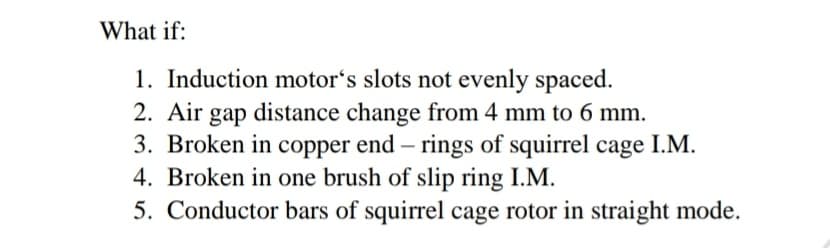 What if:
1. Induction motor's slots not evenly spaced.
2. Air gap distance change from 4 mm to 6 mm.
3. Broken in copper end – rings of squirrel cage I.M.
4. Broken in one brush of slip ring I.M.
5. Conductor bars of squirrel cage rotor in straight mode.
