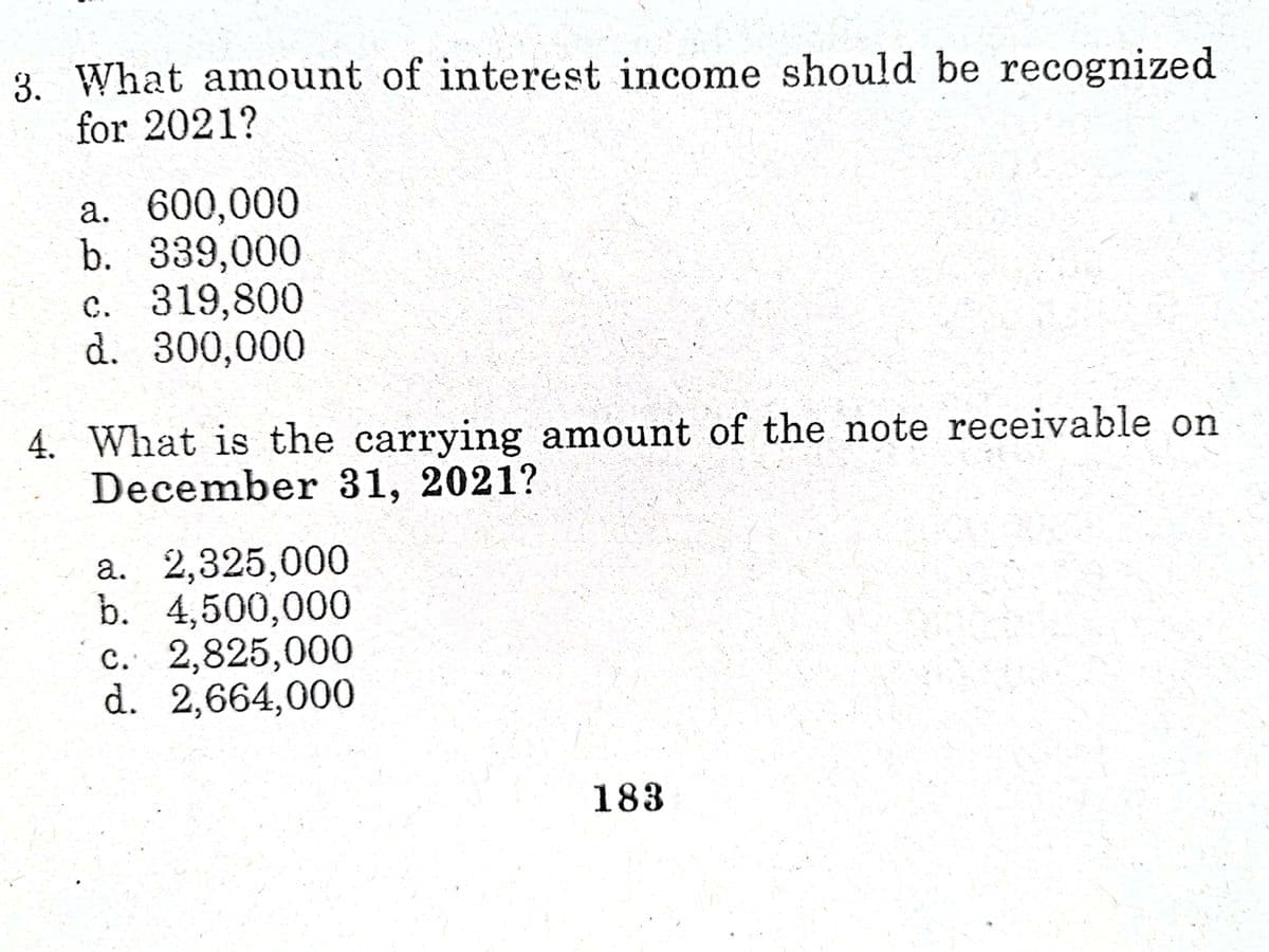 3. What anmount of interest income should be recognized
for 2021?
a. 600,000
b. 339,000
c. 319,800
d. 300,000
4. What is the carrying amount of the note receivable on
December 31, 2021?
a. 2,325,000
b. 4,500,000
c. 2,825,000
d. 2,664,000
183
