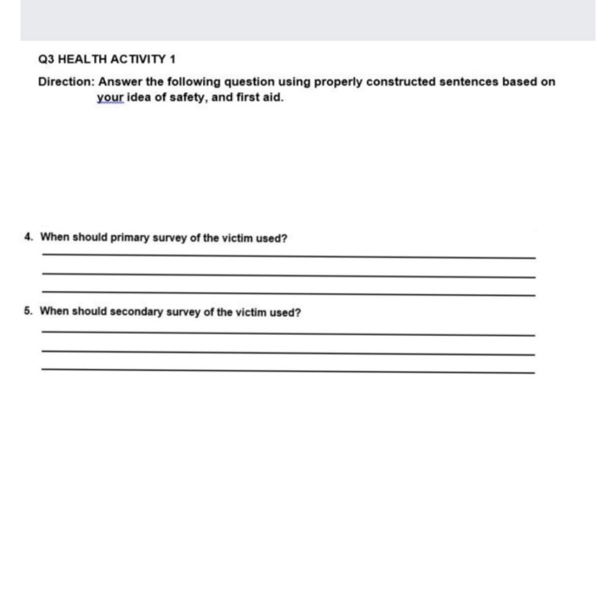 Q3 HEALTH ACTIVITY 1
Direction: Answer the following question using properly constructed sentences based on
your idea of safety, and first aid.
4. When should primary survey of the victim used?
5. When should secondary survey of the victim used?
