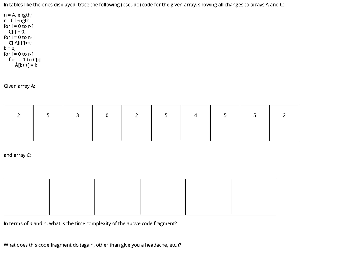 In tables like the ones displayed, trace the following (pseudo) code for the given array, showing all changes to arrays A and C:
n = A.length;
r = C.length;
for i = 0 to r-1
C[i] = 0;
for i = 0 to n-1
C[ A[i] ]++;
k = 0;
for i = 0 to r-1
for j = 1 to C[i]
A[k++] = i;
Given array A:
2
4
and array C:
In terms of n and r, what is the time complexity of the above code fragment?
What does this code fragment do (again, other than give you a headache, etc.)?
