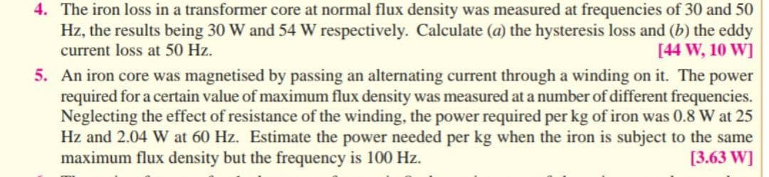 4. The iron loss in a transformer core at normal flux density was measured at frequencies of 30 and 50
Hz, the results being 30 W and 54 W respectively. Calculate (a) the hysteresis loss and (b) the eddy
current loss at 50 Hz.
[44 W, 10 W]
5. An iron core was magnetised by passing an alternating current through a winding on it. The power
required for a certain value of maximum flux density was measured at a number of different frequencies.
Neglecting the effect of resistance of the winding, the power required per kg of iron was 0.8 W at 25
Hz and 2.04 W at 60 Hz. Estimate the power needed per kg when the iron is subject to the same
maximum flux density but the frequency is 100 Hz.
[3.63 W]
