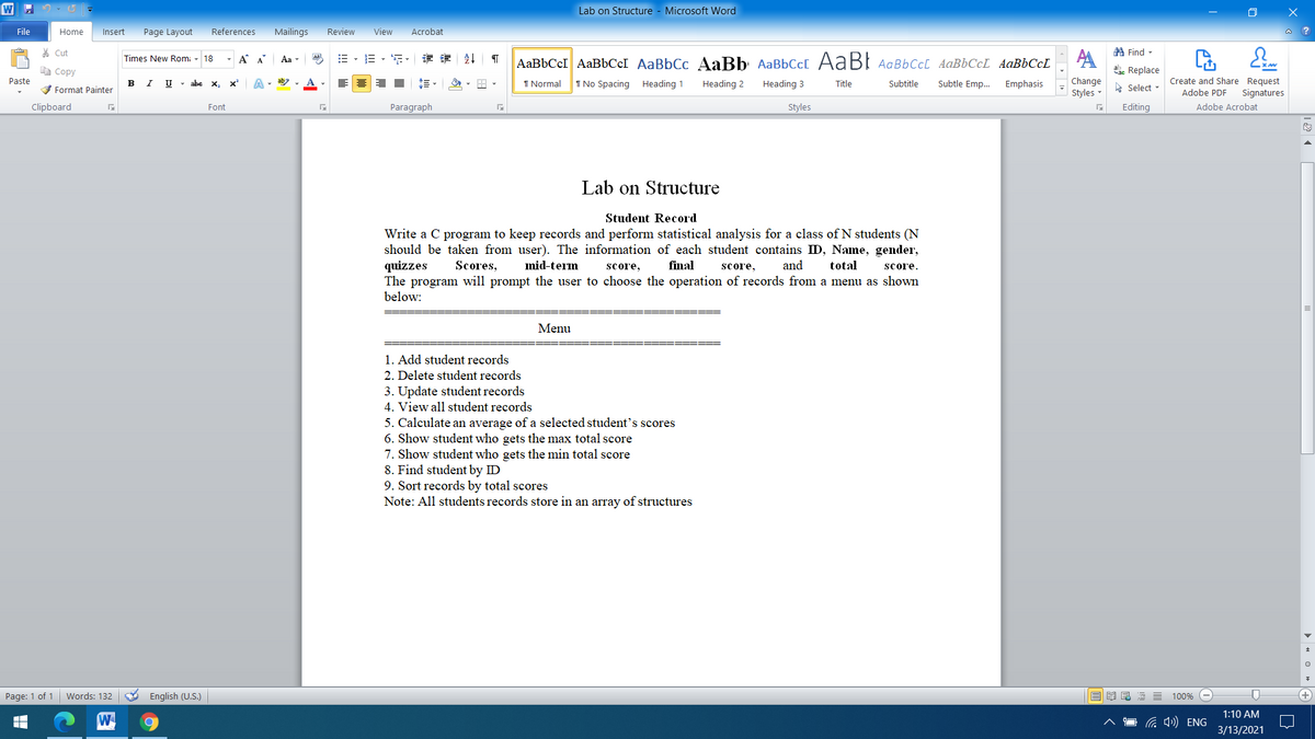 Lab on Structure - Microsoft Word
File
Home
Insert
Page Layout
References
Mailings
Review
View
Acrobat
* Cut
A Find -
A
ahe Replace
- A A
=,三,年 幸 外
AaBbCcI AaBbCeI AaBbCc AaBb AaBbCc[ AaBl AaBbccL AaBbCcL AaBbCcL
Times New Rom:
18
Aa
e Copy
Create and Share Request
Change
Styles -
Paste
в
V Format Painter
U - abe
х, х*
I Normal
I No Spacing Heading 1
Heading 2
Subtle Emp.
Emphasis
Heading 3
Title
Subtitle
A Select -
Adobe PDF
Signatures
Clipboard
Font
Paragraph
Styles
Editing
Adobe Acrobat
Lab on Structure
Student Record
Write a C program to keep records and perform statistical analysis for a class of N students (N
should be taken from user). The information of each student contains ID, Name, gender,
quizzes
The program will prompt the user to choose the operation of records from a menu as shown
below:
Scores,
mid-term
score,
final
score,
and
total
score.
Menu
1. Add student records
2. Delete student records
3. Update student records
4. View all student records
5. Calculate an average of a selected student's scores
6. Show student who gets the max total score
7. Show student who gets the min total score
8. Find student by ID
9. Sort records by total scores
Note: All students records store in an array of structures
Page: 1 of 1 Words: 132
O English (U.S.)
100%
1:10 AM
W
1 a 4») ENG
3/13/2021
> 4 O » A
