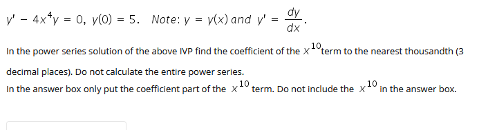 dy
y' - 4x*y = 0, y(0) = 5. Note: y = y(x) and y'
dx
In the power series solution of the above IVP find the coefficient of the X
10
term to the nearest thousandth (3
decimal places). Do not calculate the entire power series.
10
In the answer box only put the coefficient part of the X
term. Do not include the x0 in the answer box.
