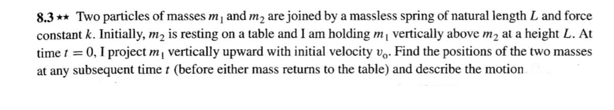 8.3 ** Two particles of masses m and m2 are joined by a massless spring of natural length L and force
constant k. Initially, m2 is resting on a table and I am holding m vertically above m2 at a height L. At
time t = 0, I project m vertically upward with initial velocity vo. Find the positions of the two masses
at any subsequent time t (before either mass returns to the table) and describe the motion
