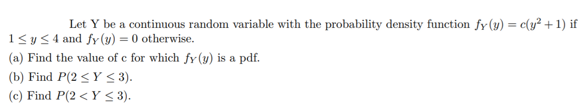 Let Y be a continuous random variable with the probability density function fy (y) = c(y² +1) if
1< y< 4 and fy (y)
= 0 otherwise.
(a) Find the value of c for which fy(y) is a pdf.
(b) Find P(2 < Y < 3).
(c) Find P(2 < Y < 3).
