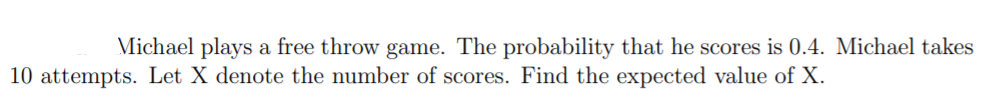 Michael plays a free throw game. The probability that he scores is 0.4. Michael takes
10 attempts. Let X denote the number of scores. Find the expected value of X.
